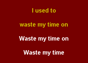 I used to

waste my time on

Waste my time on

Waste my time