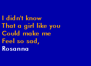 I dld n'f know
That a girl like you

Could make me
Feel so sad,
Rosanna