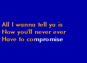 All I wanna tell ya is

Now you'll never ever
Have to compromise