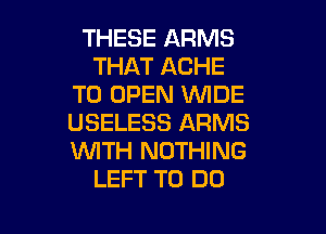 THESE ARMS
THAT ACHE
TO OPEN 'WIDE

USELESS ARMS
WITH NOTHING
LEFT TO DO