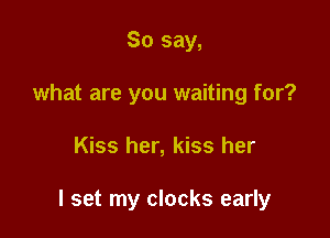 So say,
what are you waiting for?

Kiss her, kiss her

I set my clocks early