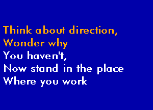 Think about direction,
Wonder why

You haven't,
Now stand in the place
Where you work
