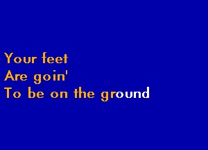 Your feet

Are goin'
To be on the ground