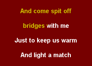 And come spit off

bridges with me

Just to keep us warm

And light a match