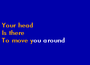 Your head

Is there
To move you around