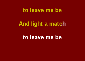 to leave me be

And light a match

to leave me be