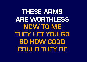 THESE ARMS
ARE WORTHLESS
NOW TO ME
THEY LET YOU GD
80 HOW GOOD

COULD THEY BE l
