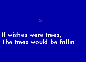 If wishes were trees,
The trees would be fallin'