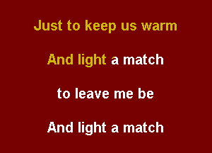 Just to keep us warm

And light a match
to leave me be

And light a match