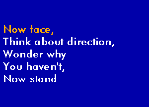 Now face,
Think about direction,

Wonder why
You haven't,
Now stand