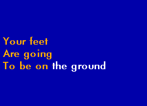 Your feet

Are going
To be on the ground