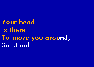 Your head

Is there

To move you around,
50 stand