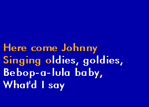 Here come Johnny

Singing oldies, goldies,
Bebop-a-Iula baby,
Whafd I say