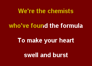 We're the chemists

who've found the formula

To make your heart

swell and burst