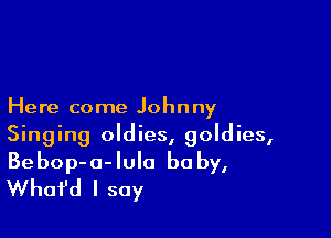 Here come Johnny

Singing oldies, goldies,
Bebop-a-Iula baby,
Whafd I say