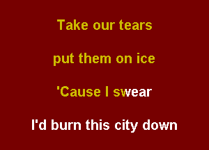 Take our tears
put them on ice

'Cause I swear

I'd burn this city down