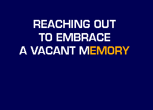 REACHING OUT
TO EMBRACE
A VACANT MEMORY