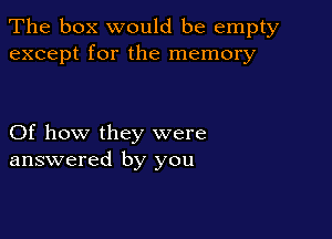 The box would be empty
except for the memory

Of how they were
answered by you