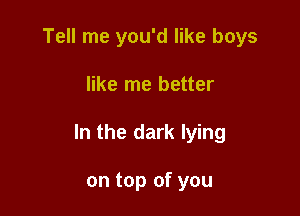 Tell me you'd like boys

like me better

In the dark lying

on top of you
