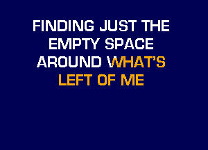 FINDING JUST THE
EMPTY SPACE
AROUND WHATS

LEFT OF ME