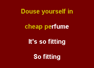 Douse yourself in

cheap perfume

It's so fitting

So fitting