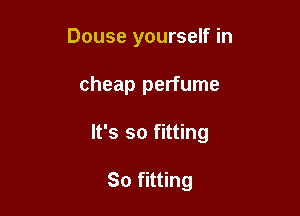 Douse yourself in

cheap perfume

It's so fitting

So fitting
