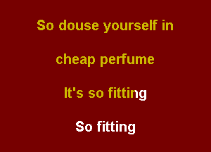 So douse yourself in

cheap perfume

It's so fitting

So fitting
