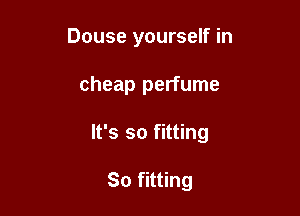 Douse yourself in

cheap perfume

It's so fitting

So fitting