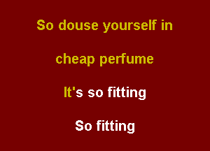 So douse yourself in

cheap perfume

It's so fitting

So fitting