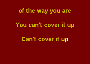 of the way you are

You can't cover it up

Can't cover it up