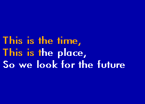 This is the time,

This is the place,
So we look for the future