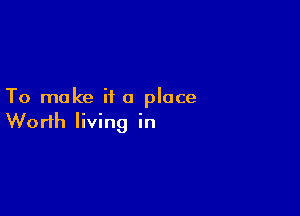 To make ii a place

Worth living in