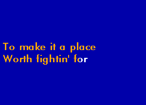 To make ii a place

Worth fightin' for