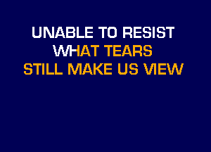 UNABLE TO RESIST
WHAT TEARS
STILL MAKE US VIEW