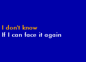 I don't know

If I can face it again