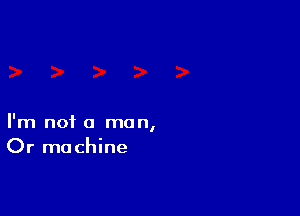 I'm not a man,
Or machine