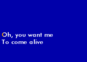 Oh, you want me
To come alive