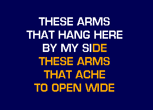 THESE ARMS
THAT HANG HERE
BY MY SIDE
THESE ARMS
THAT ACHE

TO OPEN WDE l