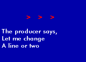The prod ucer says,

Let me change
A line or two