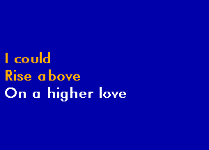 I could

Rise above
On a higher love