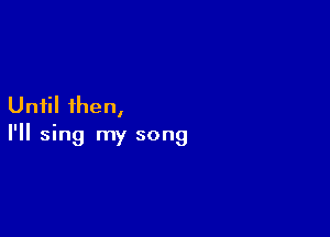 Until 1hen,

I'll sing my song