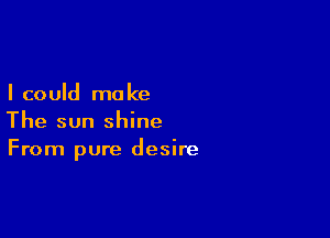 I could ma ke

The sun shine
From pure desire