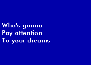 Who's gon no

Pay ai1eniion
To your dreams