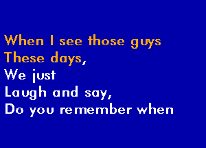 When I see 1hose guys
These days,

We just
Laugh and say,
Do you remember when