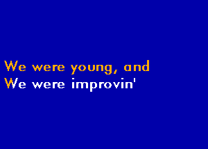 We were young, and

We were improvin'