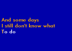 And some days

I still don't know what
To do