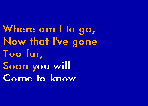 Where am I to go,
Now that I've gone

Too for,
Soon you will
Come to know