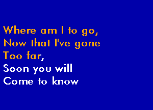 Where am I to go,
Now that I've gone

Too for,
Soon you will
Come to know