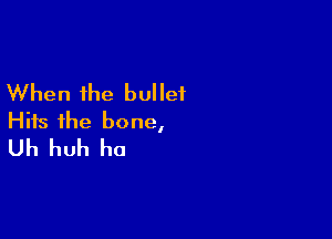 When the bullet

Hits the bone,
Uh huh ho