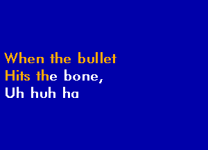When the bullet

Hits the bone,
Uh huh ho